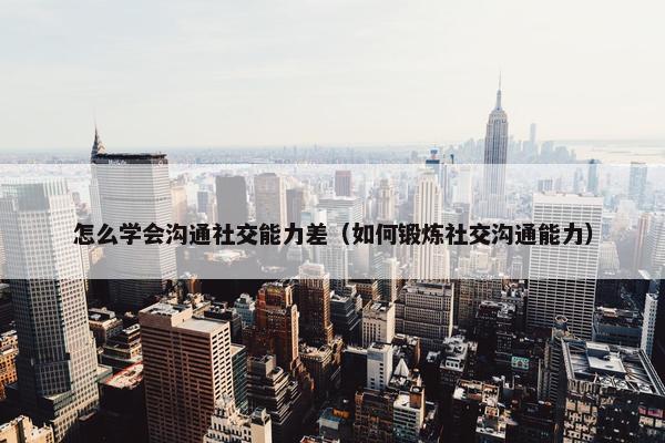 怎么学会沟通社交能力差（如何锻炼社交沟通能力）