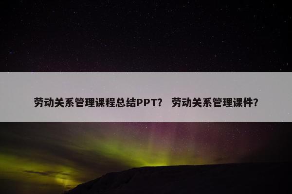 劳动关系管理课程总结PPT？ 劳动关系管理课件？