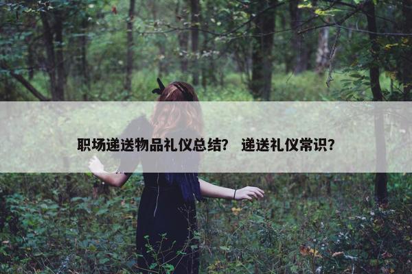 职场递送物品礼仪总结？ 递送礼仪常识？