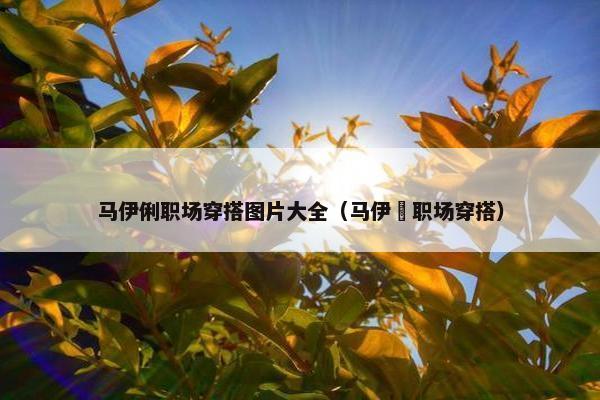 马伊俐职场穿搭图片大全（马伊琍职场穿搭）