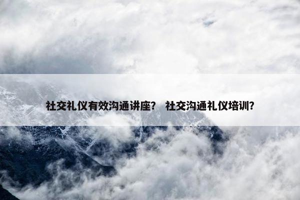 社交礼仪有效沟通讲座？ 社交沟通礼仪培训？