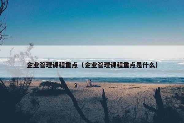 企业管理课程重点（企业管理课程重点是什么）
