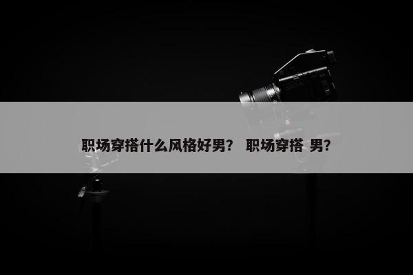 职场穿搭什么风格好男？ 职场穿搭 男？