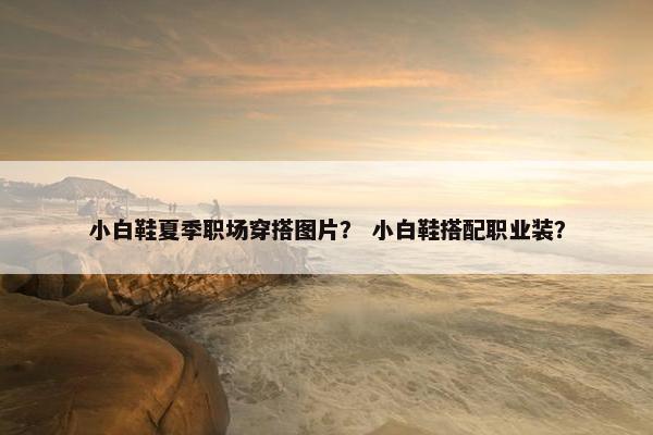 小白鞋夏季职场穿搭图片？ 小白鞋搭配职业装？