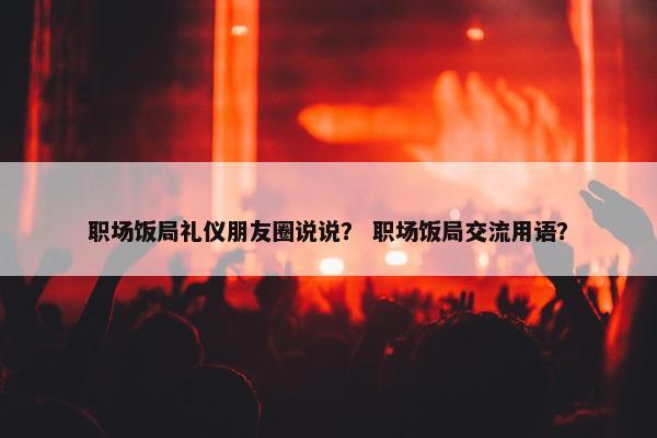 职场饭局礼仪朋友圈说说？ 职场饭局交流用语？