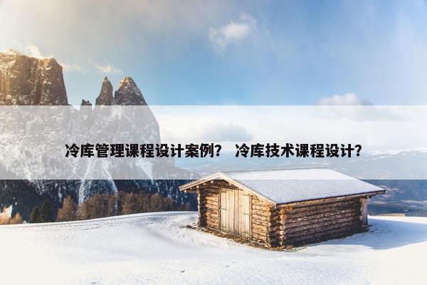 冷库管理课程设计案例？ 冷库技术课程设计？