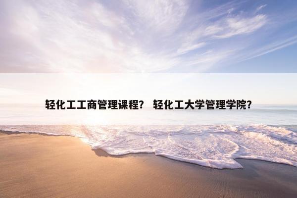 轻化工工商管理课程？ 轻化工大学管理学院？
