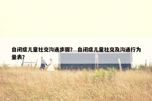 自闭症儿童社交沟通步骤？ 自闭症儿童社交及沟通行为量表？