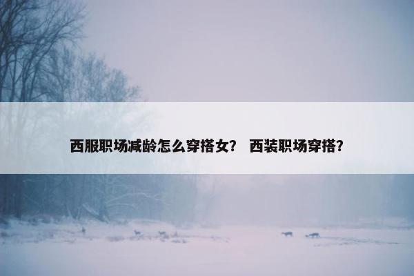 西服职场减龄怎么穿搭女？ 西装职场穿搭？