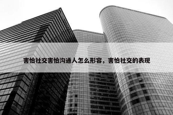 害怕社交害怕沟通人怎么形容，害怕社交的表现