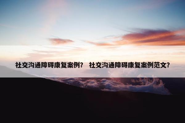 社交沟通障碍康复案例？ 社交沟通障碍康复案例范文？