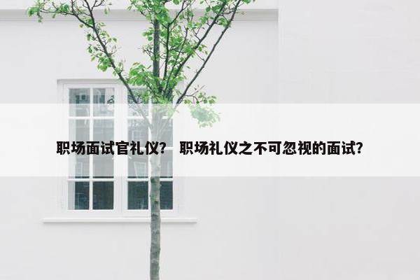 职场面试官礼仪？ 职场礼仪之不可忽视的面试？