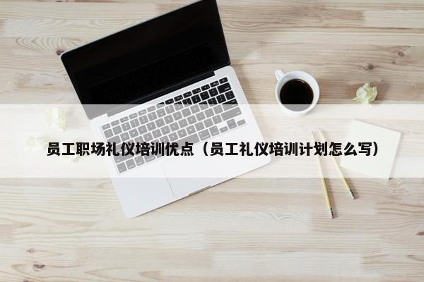 员工职场礼仪培训优点（员工礼仪培训计划怎么写）