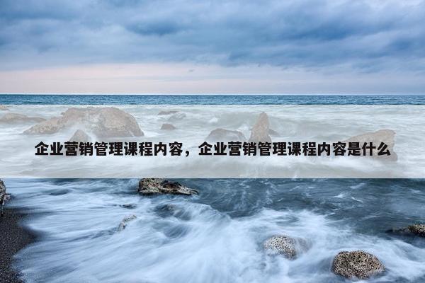 企业营销管理课程内容，企业营销管理课程内容是什么