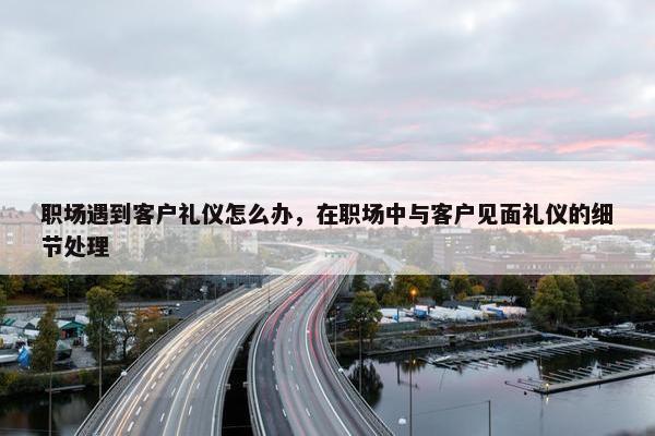职场遇到客户礼仪怎么办，在职场中与客户见面礼仪的细节处理