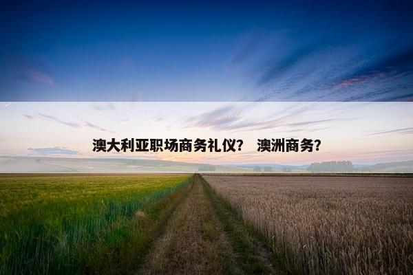 澳大利亚职场商务礼仪？ 澳洲商务？