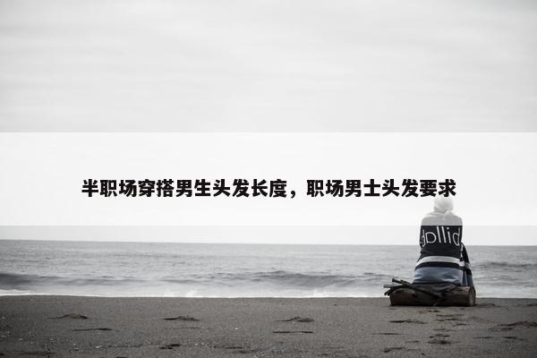 半职场穿搭男生头发长度，职场男士头发要求
