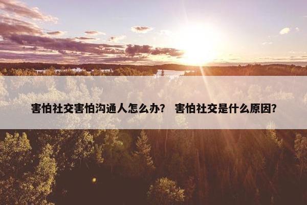 害怕社交害怕沟通人怎么办？ 害怕社交是什么原因？